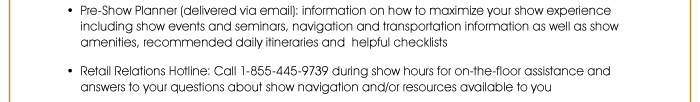 Pre-Show Planner (delivered via email): Information on how to maximize your show experience including show events and seminars, navigation and transportation information, as well as show amenities, recommended daily itineraries and helpful checklists  • Retail Relations Hotline: Call 1-855-445-9739 during show hours for on-the-floor assistance and answers to your questions about show navigation and resources available to you 