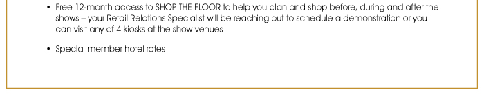Free 12-month access to SHOP THE FLOOR to help you plan and shop before, during and after the shows – your Retail Relations Specialist will be reaching out to schedule a demonstration or you can visit any of 4 kiosks at the show venues  • Special member hotel rates 