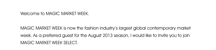 Welcome to MAGIC MARKET WEEK.  MAGIC MARKET WEEK is now the fashion industry’s largest global contemporary market week. As a preferred guest for the August 2013 season, I would like to invite you to join MAGIC MARKET WEEK SELECT. 