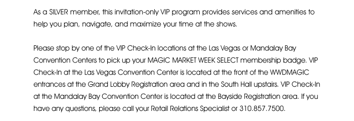  As a SILVER member, this invitation-only VIP program provides services and amenities to help you plan, navigate and maximize your time at the shows.  Please stop by one of the VIP Check-In locations at the Las Vegas or Mandalay Bay Convention Centers to pick up your MAGIC MARKET WEEK SELECT membership badge. VIP Check-In at the Las Vegas Convention Center is located at the front of the WWDMAGIC entrances at the Grand Lobby Registration area and in the South Hall upstairs. VIP Check-In at the Mandalay Bay Convention Center is located at the Bayside Registration area. If you have any questions, please call your Retail Relations Specialist or 310.857.7500. 