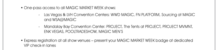 One-pass access to all MAGIC MARKET WEEK shows: - Las Vegas & LVH Convention Centers: WWDMAGIC, FN PLATFORM, SOURCING at MAGIC and WSA@MAGIC - Mandalay Bay Convention Center: PROJECT, THE TENTS @ PROJECT, PROJECT MVMNT, ENKVegas, POOLTRADESHOW and MAGIC MEN’S  • Express registration at all show venues – present your MAGIC MARKET WEEK badge at dedicated VIP check-in lanes  