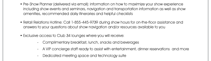 Pre-Show Planner (delivered via email): Information on how to maximize your show experience including show events and seminars, navigation and transportation information, as well as show amenities, recommended daily itineraries and helpful checklists  • Retail Relations Hotline: Call 1-855-445-9739 during show hours for on-the-floor assistance and answers to your questions about show navigation and/or resources available to you  • Exclusive access to the Club 34 lounges at the Las Vegas and Mandalay Bay Convention Centers, where you will receive: where you will receive: - Complimentary breakfast, lunch, snacks and beverages - A VIP concierge staff ready to assist with entertainment, dinner reservations and more - Dedicated meeting space and technology suite
