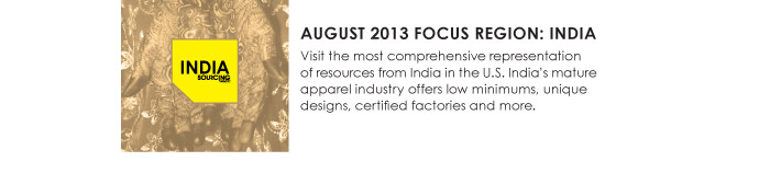 AUGUST 2013 FOCUS REGION: INDIA  Visit the most comprehensive representation  of resources from India in the U.S. Indiaís mature  apparel industry offers low minimums, unique  designs, certified factories and more. 