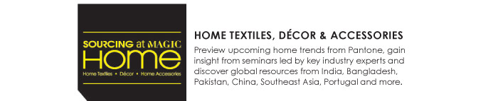 HOME TEXTILES, DECOR AND ACCESSORIES  Preview upcoming home trends from Pantone, gain  insight from seminars led by key industry experts and  discover global resources from India, Bangladesh,  Pakistan, China, Southeast Asia, Portugal and more. 