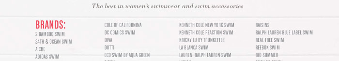 The best in women’s swimwear and swim accessories BRANDS: BAMBOO SWIM 24TH & OCEAN SWIM A CHE ADIDAS SWIM AERIN ROSE ANNE COLE CONTROL ANNE COLE SIGNATURE B. SWIM BANANA MOON BEACH BASH BEACHWEAR BEACH DIVA BEACH JOY BEACH RAYS BELEZA SWIMWEAR BERBER DECOR, INC BETSEY JOHNSON SWIM BETTIE PAGE® SWIMWEAR 