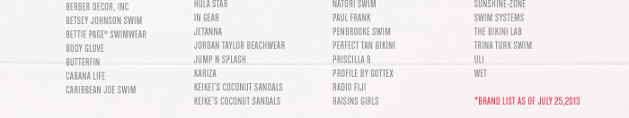 MAGGIE MAY SWIMWEAR MAGIC SUIT SWIM MAIDENFORM BEACH MAINSTREAM MAXINE OF HOLLYWOOD MIRACLESUIT NANETTE LEPORE SWIM NATORI SWIM PAUL FRANK PENBROOKE SWIM PERFECT TAN BIKINI PRISCILLA B PROFILE BY GOTTEX RADIO FIJI RAISINS GIRLS RAISINS RALPH LAUREN BLUE LABEL SWIM REAL TREE SWIM REEBOK SWIM RIO SUMMER RUBY RD BEACH SANSOLEIL SEAFOLLY AUSTRALIA SHOWAFLOPS SKYE SMOOTHIES BY GOSSIP SPERRY TOP -SIDER SWIM STYLISH TRADE, INC SUN BUM SUNSETS SUNSHINE-ZONE SWIM SYSTEMS THE BIKINI LAB TRINA TURK SWIM ULI WET  *List as of 07.25.13 