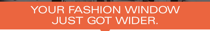 YOUR FASHION WINDOW JUST GOT WIDER.