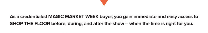 As a credentialed MAGIC MARKET WEEK buyer, you gain immediate and easy access to SHOP THE FLOOR before, during, and after the show – when the time is right for you.