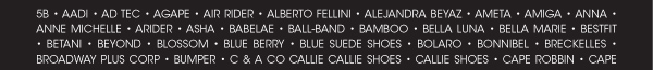 5B ï AADI ï AD TEC ï AGAPE ï AIR RIDER ï ALBERTO FELLINI ï ALEJANDRA BEYAZ ï AMETA ï AMIGA ï ANNA ï ANNE MICHELLE ï ARIDER ï ASHA ï BABELAE ï BALL-BAND ï BAMBOO ï BELLA LUNA ï BELLA MARIE ï BESTFIT ï BETANI ï BEYOND ï BLOSSOM ï BLUE BERRY ï BLUE SUEDE SHOES ï BOLARO ï BONNIBEL ï BRECKELLES ï BROADWAY PLUS CORP ï BUMPER ï C & A CO CALLIE 