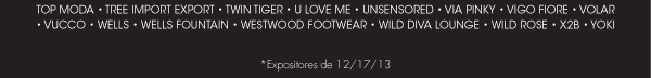 FOOTWEAR ï TEANA ï THE HUNTED ï THE PEOPLES SHOE ï TOP GUY ï TOP GUY INTíL ï TOP MODA ï TREE IMPORT EXPORT ï TWIN TIGER ï U LOVE ME ï UNSENSORED ï VIA PINKY ï VIGO FIORE ï VOLAR ï VUCCO ï WELLS ï WELLS FOUNTAIN ï WESTWOOD FOOTWEAR ï WILD DIVA LOUNGE ï WILD ROSE ï X2B ï YOKI    *Expositores de 12/17/13 