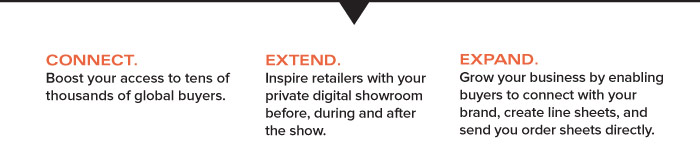 CONNECT. Boost your access to tens of thousands of global buyers.  EXTEND. Inspire retailers with your private digital showroom before, during and after the show.  EXPAND. Grow your business by enabling buyers to connect with your brand, create line sheets, and send your order sheets directly.  