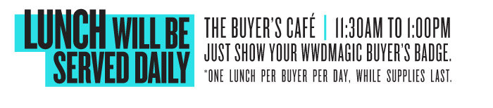 LUNCH WILL BE SERVED DAILY THE BUYER’S CAFÉ | 11:30AM TO 1:00PM JUST SHOW YOUR WWDMAGIC BUYER’S BADGE. *ONE LUNCH PER BUYER PER DAY, WHILE SUPPLIES LAST.