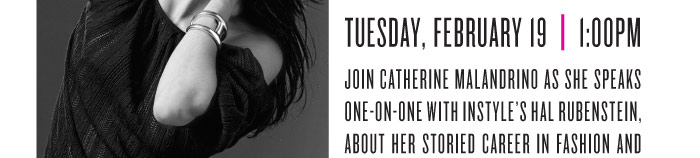 TUESDAY, FEBRUARY 19 | 1:00PM JOIN CATHERINE MALANDRINO AS SHE SPEAKS ONE-ON-ONE WITH INSTYLE’S HAL RUBENSTEIN, ABOUT HER STORIED CAREER IN FASHION AND THE INSPIRATION