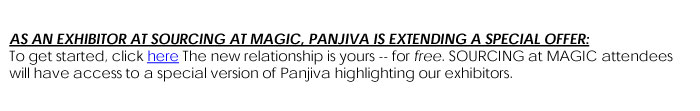 AS AN EXHIBITOR AT SOURCING AT MAGIC, PANJIVA IS EXTENDING A SPECIAL OFFER:To get started, click  here WWW.PANJIVA.COM The new relationship is yours --for free.   SOURCING at MAGIC attendees will have access to a special version of Panjivahighlighting our exhibitors.