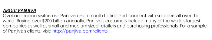 BOUT PANJIVAOver one million visitors use Panjivaeach month to find and connect with suppliers all over the world. Buying over $200 billion annually, Panjiva'scustomers include many of the world's largest companies as well as small and medium sized retailers and purchasing professionals.   For a sample of Panjiva'sclients, visit: http://panjiva.com/clients.