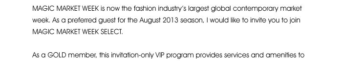 MAGIC MARKET WEEK is now the fashion industry’s largest global contemporary market week. As a preferred guest for the August 2013 season, I would like to invite you to join MAGIC MARKET WEEK SELECT.  As a GOLD member, this invitation-only VIP program provides services and amenities to help you plan, 