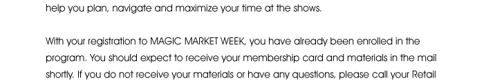 navigate and maximize your time at the shows.  With your registration to MAGIC MARKET WEEK <http://registration3.experientevent.com/showMAG132/default.aspx?ShowType=MAG&ContactID=%%ContactID%%&LastName=%%LastName%%&PromoCode=%%PromoCode%%&selID=%%StrategyExecutionLogID%%>, you have already been enrolled in the program. You should expect to receive your membership card and materials in the mail shortly. If you do not receive your materials or have any questions, 