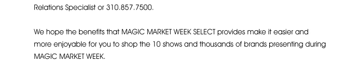 please call your Retail Relations Specialist or 310.857.5000.  We hope the benefits that MAGIC MARKET WEEK SELECT provides make it easier and more enjoyable for you to shop the 10 shows and thousands of brands presenting during MAGIC MARKET WEEK. 