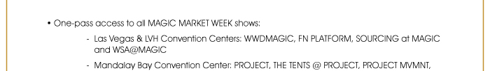 • One-pass access to all MAGIC MARKET WEEK shows: - Las Vegas & LVH Convention Centers: WWDMAGIC, FN PLATFORM, SOURCING at MAGIC and WSA@MAGIC 