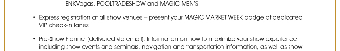 - Mandalay Bay Convention Center: PROJECT, THE TENTS @ PROJECT, PROJECT MVMNT, ENKVegas, POOLTRADESHOW and MAGIC MEN’S  • Express registration at all show venues – present your MAGIC MARKET WEEK badge at dedicated VIP check-in lanes  • Pre-Show Planner (delivered via email): Information on how to maximize your show experience including show events and seminars, navigation and transportation information, as well as show 