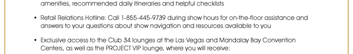 amenities, recommended daily itineraries and helpful checklists  • Retail Relations Hotline: Call 1-855-445-9739 during show hours for on-the-floor assistance and answers to your questions about show navigation and resources available to you  • Exclusive access to the Club 34 lounges at the Las Vegas and Mandalay Bay Convention Centers, as well as the PROJECT VIP lounge, where you will receive: 