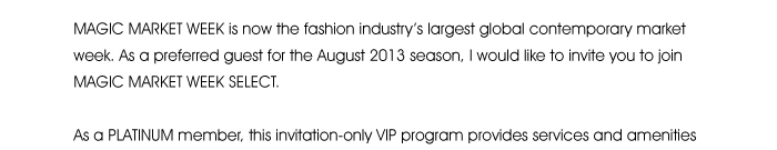 MAGIC MARKET WEEK is now the fashion industry’s largest global contemporary market week. As a preferred guest for the August 2013 season, I would like to invite you to join MAGIC MARKET WEEK SELECT.  As a PLATINUM member, this invitation-only VIP program provides services and amenities to help you