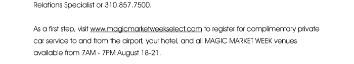 you have already been enrolled in the program. You should expect to receive your membership card and materials in the mail shortly. If you do not receive your materials or have any questions, please call your Retail Relations Specialist or 310.857.5000.  As a first step, visit www.magicmarketweekselect.com <http://magicmarketweekselect.com/> to register for complimentary private car service to and from the airport, your hotel, and all MAGIC MARKET WEEK venues available from 7AM - 7PM August 18-21.