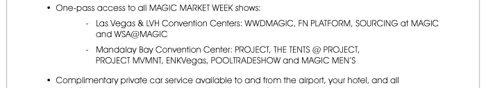 • One-pass access to all MAGIC MARKET WEEK shows: - Las Vegas & LVH Convention Centers: WWDMAGIC, FN PLATFORM, SOURCING at MAGIC and WSA@MAGIC - Mandalay Bay Convention Center: PROJECT, THE TENTS @ PROJECT, PROJECT MVMNT, ENKVegas, POOLTRADESHOW and MAGIC MEN’S  • Complimentary private car service available to and from the airport, your hotel, and all MAGIC
