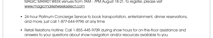 MARKET WEEK venues from 7AM - 7PM August 18-21. To register, please visit www.magicmarketweekselect.com <http://magicmarketweekselect.com/>  • 24-hour Platinum Concierge Service to book transportation, entertainment, dinner reservations, and more, just call 1-877-644-9796 at any time  • Retail Relations Hotline: Call 1-855-445-9739 during show hours for on-the-floor assistance and answers to your questions about show navigation and/or resources available to you