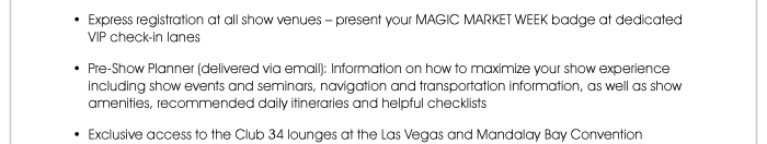 • Express registration at all show venues – present your MAGIC MARKET WEEK badge at dedicated VIP check-in lanes  • Pre-Show Planner (delivered via email): Information on how to maximize your show experience including show events and seminars, navigation and transportation information, as well as show amenities, recommended daily itineraries and helpful checklists  • Exclusive access to the Club 34 lounges at the Las Vegas and Mandalay Bay Convention Centers, as