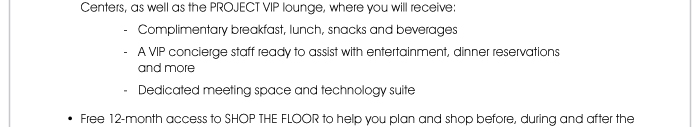 well as the PROJECT VIP lounge, where you will receive: - Complimentary breakfast, lunch, snacks and beverages - A VIP concierge staff ready to assist with entertainment, dinner reservations and more - Dedicated meeting space and technology suite  • Free 12-month access to SHOP THE FLOOR to help you plan and shop before, during and after the