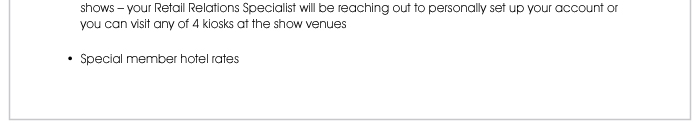 shows – your Retail Relations Specialist will be reaching out to personally set up your account or you can visit any of 4 kiosks at the show venues  • Special member hotel rates 