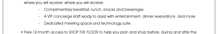 where you will receive: where you will receive: - Complimentary breakfast, lunch, snacks and beverages - A VIP concierge staff ready to assist with entertainment, dinner reservations and more - Dedicated meeting space and technology suite  • Free 12-month access to SHOP THE FLOOR to help you plan and shop before, during and after the 