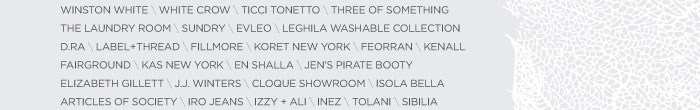 WINSTON WHITE \ WHITE CROW \ TICCI TONETTO \ THREE OF SOMETHING THE LAUNDRY ROOM \ SUNDRY \ EVLEO \ LEGHILA WASHABLE COLLECTION D.RA \ LABEL+THREAD \ FILLMORE \ KORET NEW YORK \ FEORRAN \ KENALL FAIRGROUND \ KAS NEW YORK \ EN SHALLA \ JEN’S PIRATE BOOTY ELIZABETH GILLETT \ J.J. WINTERS \ CLOQUE SHOWROOM \ ISOLA BELLA ARTICLES OF SOCIETY \ IRO JEANS \ IZZY + ALI \ INEZ \ TOLANI \ SIBILIA