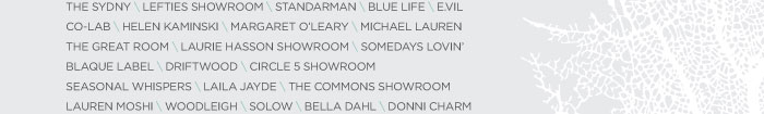 THE SYDNY \ LEFTIES SHOWROOM \ STANDARMAN \ BLUE LIFE \ E.VIL CO-LAB \ HELEN KAMINSKI \ MARGARET O’LEARY \ MICHAEL LAUREN THE GREAT ROOM \ LAURIE HASSON SHOWROOM \ SOMEDAYS LOVIN’ BLAQUE LABEL \ DRIFTWOOD \ CIRCLE 5 SHOWROOM SEASONAL WHISPERS \ LAILA JAYDE \ THE COMMONS SHOWROOM LAUREN MOSHI \ WOODLEIGH \ SOLOW \ BELLA DAHL \ DONNI CHARM