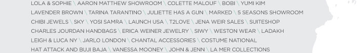 LOLA & SOPHIE \ AARON MATTHEW SHOWROOM \ COLETTE MALOUF \ BOBI \ YUMI KIM LAVENDER BROWN \ TARINA TARANTINO \ JULIETTE HAS A GUN \ MARKED \ 5 SEASONS SHOWROOM CHIBI JEWELS \ SKY \ YOSI SAMRA \ LAUNCH USA \ T2LOVE \ JENA WEIR SALES \ SUITESHOP CHARLES JOURDAN HANDBAGS \ ERICA WEINER JEWELRY \ SIWY \ WESTON WEAR \ LADAKH LEIGH & LUCA NY \ JARLO LONDON \ CHANTAL ACCESSORIES \ COSTUME NATIONAL HAT ATTACK AND BUJI BAJA \ VANESSA MOONEY \ JOHN & JENN \ LA MER COLLECTIONS