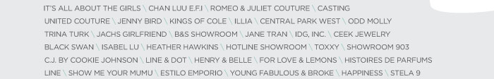 IT’S ALL ABOUT THE GIRLS \ CHAN LUU E.F.I \ ROMEO & JULIET COUTURE \ CASTING UNITED COUTURE \ JENNY BIRD \ KINGS OF COLE \ ILLIA \ CENTRAL PARK WEST \ ODD MOLLY TRINA TURK \ JACHS GIRLFRIEND \ B&S SHOWROOM \ JANE TRAN \ IDG, INC. \ CEEK JEWELRY BLACK SWAN \ ISABEL LU \ HEATHER HAWKINS \ HOTLINE SHOWROOM \ TOXXY \ SHOWROOM 903 C.J. BY COOKIE JOHNSON \ LINE & DOT \ HENRY & BELLE \ FOR LOVE & LEMONS \ HISTOIRES DE PARFUMS LINE \ SHOW ME YOUR MUMU \ ESTILO EMPORIO \ YOUNG FABULOUS & BROKE \ HAPPINESS \ STELA 9