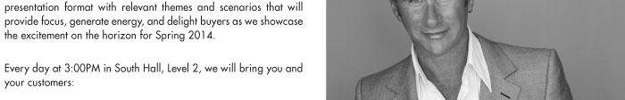 presentation format with relevant themes and scenarios that will provide focus, generate energy, and delight buyers as we showcase the excitement on the horizon for Spring 2014. Every day at 3:00PM in South Hall, Level 2, we will bring you and your customers: