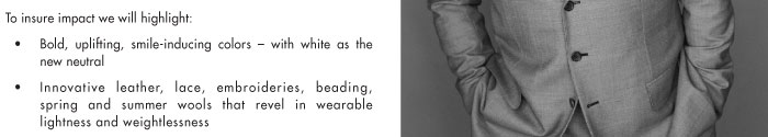 To insure impact we will highlight: • Bold, uplifting, smile-inducing colors – with white as the new neutral • Innovative leather, lace, embroideries, beading, spring and summer wools that revel in wearable lightness and weightlessness