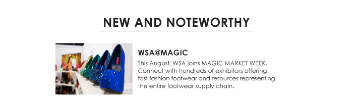 NEW AND NOTEWORTHY    WSA@MAGIC  This August, WSA joins MAGIC MARKET WEEK.  Connect with hundreds of exhibitors offering  fast fashion footwear and resources representing  the entire footwear supply chain. 