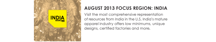 AUGUST 2013 FOCUS REGION: INDIA  Visit the most comprehensive representation  of resources from India in the U.S. Indiaís mature  apparel industry offers low minimums, unique  designs, certified factories and more. 