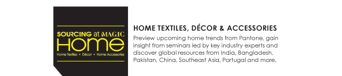 HOME TEXTILES, DECOR AND ACCESSORIES  Preview upcoming home trends from Pantone, gain  insight from seminars led by key industry experts and  discover global resources from India, Bangladesh,  Pakistan, China, Southeast Asia, Portugal and more. 