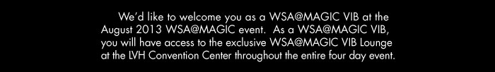 Weíd like to welcome you as a WSA@MAGIC VIB at the  August 2013 WSA@MAGIC event. As a WSA@MAGIC VIB,  you will have access to the exclusive WSA@MAGIC VIB Lounge  at the LVH Convention Center throughout the entire four day event.