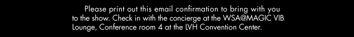 Please print out this email confirmation to bring with you  to the show. Check-in with the concierge at the WSA@MAGIC VIB  Lounge, Conference room 4 at the LVH Convention Center.