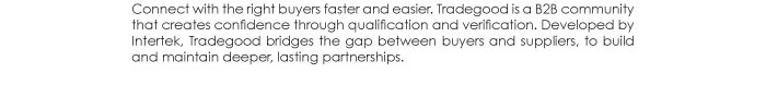 Connect with the right buyers faster and easier. Tradegood is a B2B community  that creates confidence through qualification and verification. Developed by  Intertek, Tradegood bridges the gap between buyers and suppliers, to build  and maintain deeper, lasting partnerships.