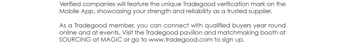 Verified companies will feature the unique Tradegood verification mark on the  Mobile App, showcasing your strength and reliability as a trusted supplier.  As a Tradegood member, you can connect with qualified buyers year round  onilne and at events. Visit the Tradegood pavilion and matchmaking booth at  SOURCING at MAGIC or go to www.tradegood.com to sign up.