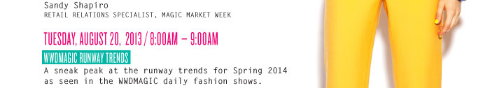 Sandy Shapiro RETAIL RELATIONS SPECIALIST, MAGIC MARKET WEEK TUESDAY, AUGUST 20, 2013 / 8:00AM – 9:00AM WWDMAGIC RUNWAY TRENDS A sneak peak at the runway trends for Spring 2014 as seen in the WWDMAGIC daily fashion shows.