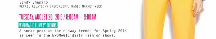 Sandy Shapiro RETAIL RELATIONS SPECIALIST, MAGIC MARKET WEEK TUESDAY, AUGUST 20, 2013 / 8:00AM – 9:00AM WWDMAGIC RUNWAY TRENDS A sneak peak at the runway trends for Spring 2014 as seen in the WWDMAGIC daily fashion shows.