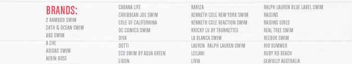 2 BAMBOO SWIM 24TH & OCEAN SWIM ABS SWIM A CHE ADIDAS SWIM AERIN ROSE  CABANA LIFE CARIBBEAN JOE SWIM COLE OF CALIFORNINA DC COMICS SWIM DIVA DOTTI ECO SWIM BY AQUA GREEN EIDON  KARIZA KENNETH COLE NEW YORK SWIM KENNETH COLE REACTION SWIM KRICKY LU BY TRUNKETTES LA BLANCA SWIM LAUREN RALPH L AUREN SWIM LEILANI LIVIA  RALPH LAUREN BLUE LABEL SWIM RAISINS RAISINS GIRLS REAL TREE SWIM REEBOK SWIM RIO SUMMER RUBY RD BEACH SEAFOLLY AUSTRALIA  
