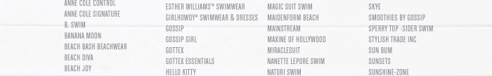 ANNE COLE CONTROL ANNE COLE SIGNATURE B. SWIM BANANA MOON BEACH BASH BEACHWEAR BEACH DIVA BEACH JOY ESTHER WILLIAMS™ SWIMWEAR GIRLHOWDY® SWIMWEAR & DRESSES GOSSIP GOSSIP GIRL GOTTEX GOTTEX ESSENTIALS HELLO KITTY  MAGIC SUIT SWIM MAIDENFORM BEACH MAINSTREAM MAXINE OF HOLLYWOOD MIRACLESUIT NANETTE LEPORE SWIM NATORI SWIM  SKYE SMOOTHIES BY GOSSIP SPERRY TOP -SIDER SWIM STYLISH TRADE INC SUN BUM SUNSETS SUNSHINE-ZONE 